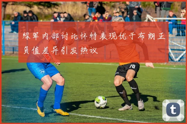 绿军内部讨论怀特表现优于布朗正负值差异引发热议