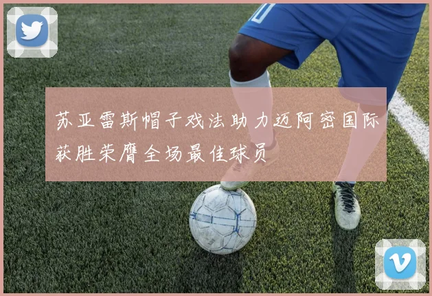 苏亚雷斯帽子戏法助力迈阿密国际获胜荣膺全场最佳球员