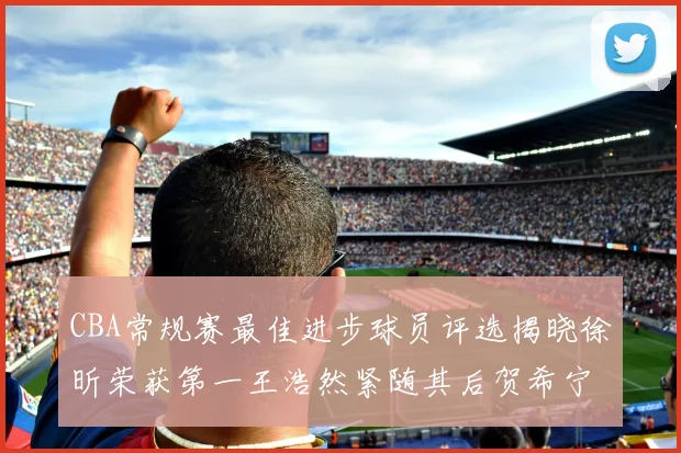 CBA常规赛最佳进步球员评选揭晓徐昕荣获第一王浩然紧随其后贺希宁位列第三