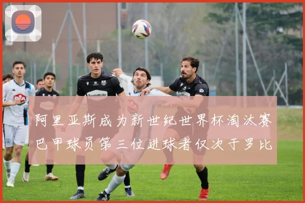 阿里亚斯成为新世纪世界杯淘汰赛巴甲球员第三位进球者仅次于罗比尼奥