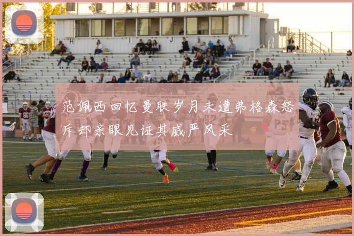 范佩西回忆曼联岁月未遭弗格森怒斥却亲眼见证其威严风采