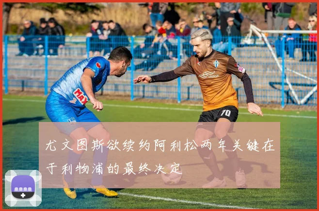 尤文图斯欲续约阿利松两年关键在于利物浦的最终决定
