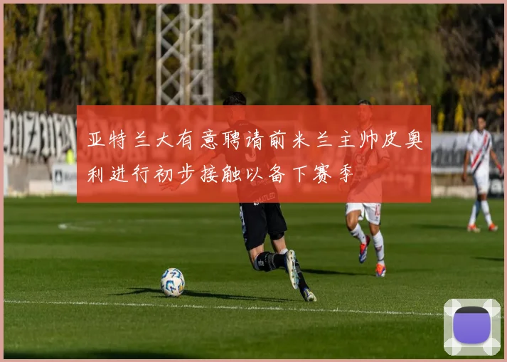 亚特兰大有意聘请前米兰主帅皮奥利进行初步接触以备下赛季