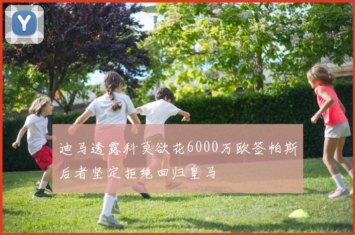 迪马透露科莫欲花6000万欧签帕斯后者坚定拒绝回归皇马