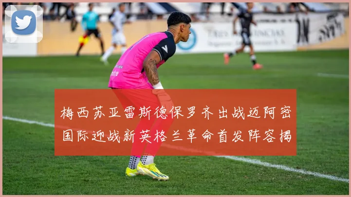 梅西苏亚雷斯德保罗齐出战迈阿密国际迎战新英格兰革命首发阵容揭晓