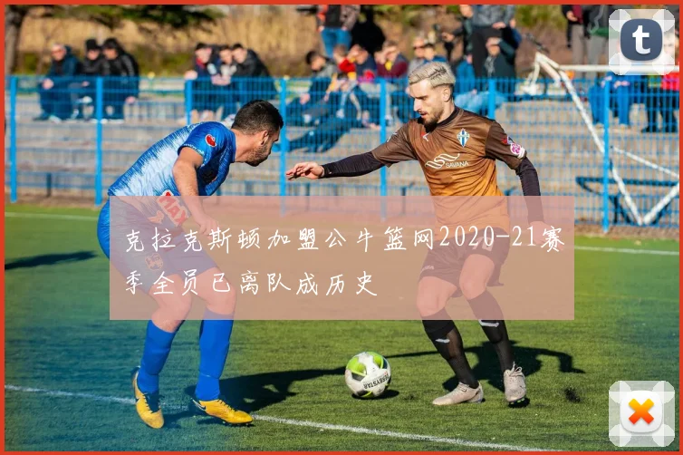 克拉克斯顿加盟公牛篮网2020-21赛季全员已离队成历史