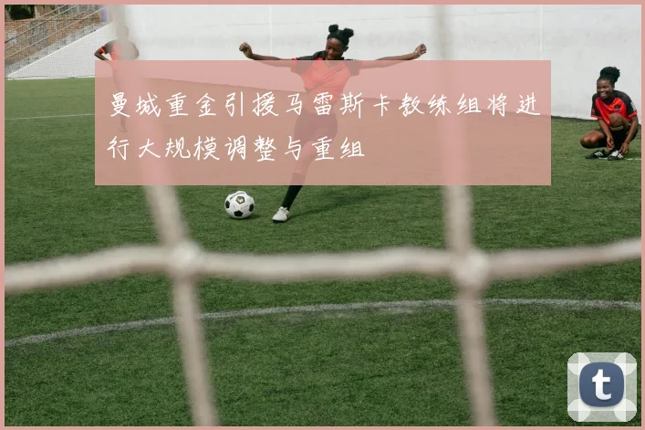 曼城重金引援马雷斯卡教练组将进行大规模调整与重组