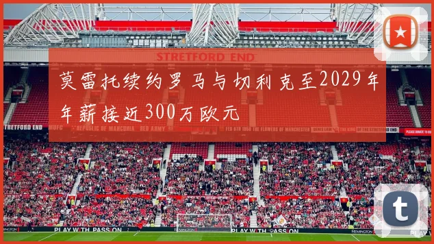 莫雷托续约罗马与切利克至2029年年薪接近300万欧元