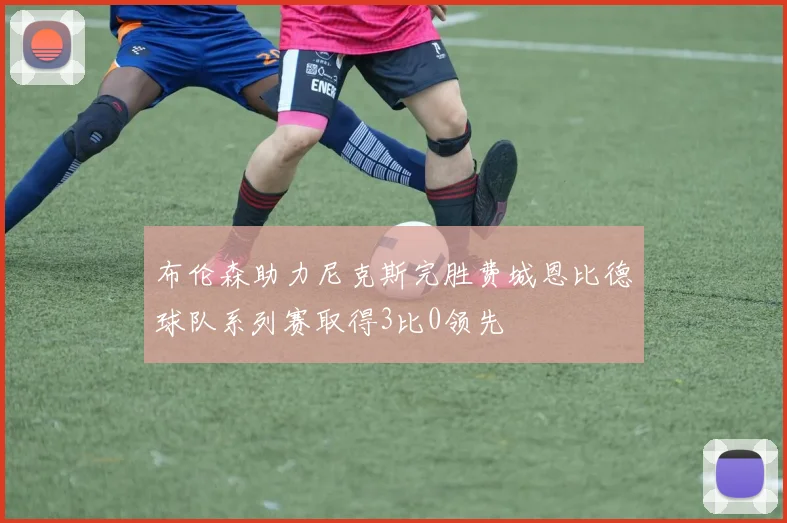 布伦森助力尼克斯完胜费城恩比德球队系列赛取得3比0领先