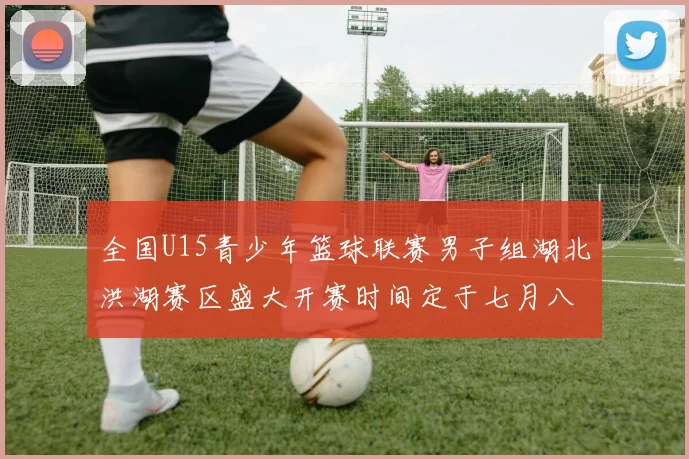 全国U15青少年篮球联赛男子组湖北洪湖赛区盛大开赛时间定于七月八日至十三日