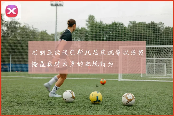 尤利亚诺谈巴斯托尼庆祝争议或将掩盖我对大罗的犯规行为