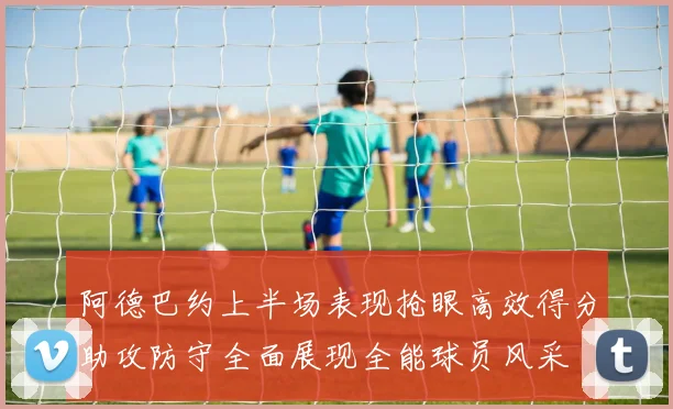阿德巴约上半场表现抢眼高效得分助攻防守全面展现全能球员风采