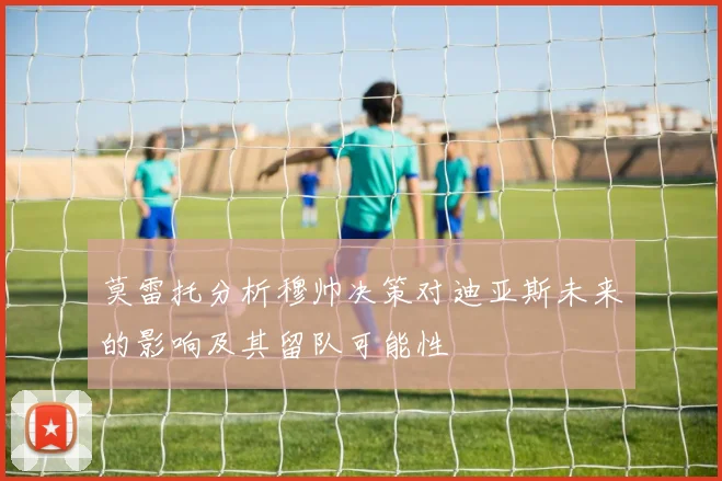 莫雷托分析穆帅决策对迪亚斯未来的影响及其留队可能性