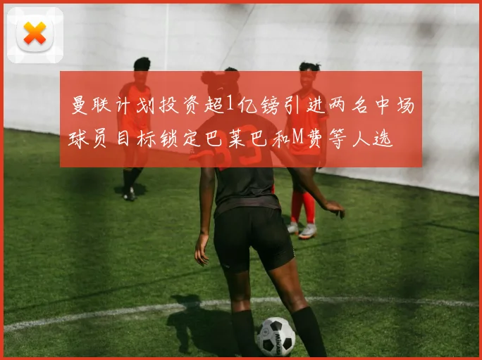 曼联计划投资超1亿镑引进两名中场球员目标锁定巴莱巴和M费等人选