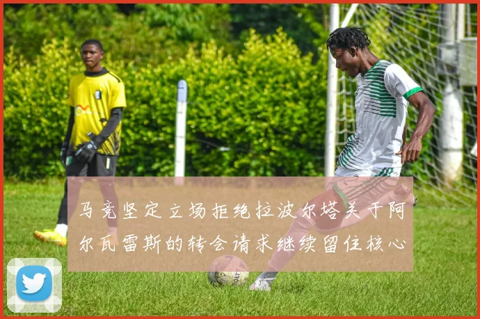 马竞坚定立场拒绝拉波尔塔关于阿尔瓦雷斯的转会请求继续留住核心球员